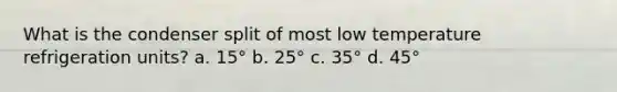 What is the condenser split of most low temperature refrigeration units? a. 15° b. 25° c. 35° d. 45°