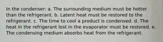 In the condenser: a. The surrounding medium must be hotter than the refrigerant. b. Latent heat must be restored to the refrigerant. c. The time to cool a product is condensed. d. The heat in the refrigerant lost in the evaporator must be restored. e. The condensing medium absorbs heat from the refrigerant.