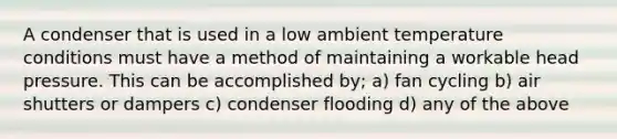 A condenser that is used in a low ambient temperature conditions must have a method of maintaining a workable head pressure. This can be accomplished by; a) fan cycling b) air shutters or dampers c) condenser flooding d) any of the above