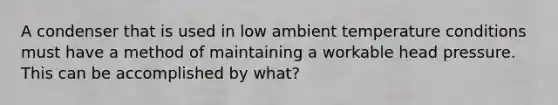 A condenser that is used in low ambient temperature conditions must have a method of maintaining a workable head pressure. This can be accomplished by what?