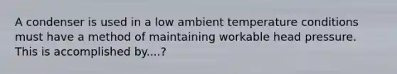 A condenser is used in a low ambient temperature conditions must have a method of maintaining workable head pressure. This is accomplished by....?