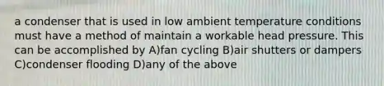 a condenser that is used in low ambient temperature conditions must have a method of maintain a workable head pressure. This can be accomplished by A)fan cycling B)air shutters or dampers C)condenser flooding D)any of the above