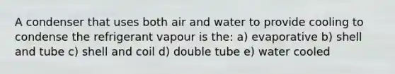 A condenser that uses both air and water to provide cooling to condense the refrigerant vapour is the: a) evaporative b) shell and tube c) shell and coil d) double tube e) water cooled