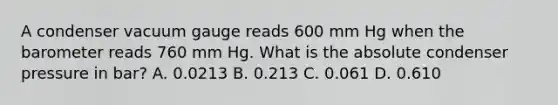 A condenser vacuum gauge reads 600 mm Hg when the barometer reads 760 mm Hg. What is the absolute condenser pressure in bar? A. 0.0213 B. 0.213 C. 0.061 D. 0.610