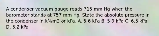 A condenser vacuum gauge reads 715 mm Hg when the barometer stands at 757 mm Hg. State the absolute pressure in the condenser in kN/m2 or kPa. A. 5.6 kPa B. 5.9 kPa C. 6.5 kPa D. 5.2 kPa