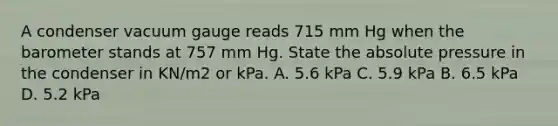 A condenser vacuum gauge reads 715 mm Hg when the barometer stands at 757 mm Hg. State the absolute pressure in the condenser in KN/m2 or kPa. A. 5.6 kPa C. 5.9 kPa B. 6.5 kPa D. 5.2 kPa