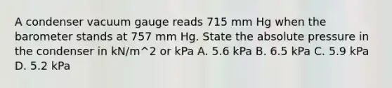 A condenser vacuum gauge reads 715 mm Hg when the barometer stands at 757 mm Hg. State the absolute pressure in the condenser in kN/m^2 or kPa A. 5.6 kPa B. 6.5 kPa C. 5.9 kPa D. 5.2 kPa