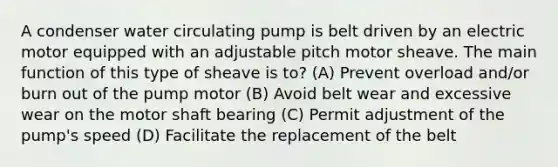 A condenser water circulating pump is belt driven by an electric motor equipped with an adjustable pitch motor sheave. The main function of this type of sheave is to? (A) Prevent overload and/or burn out of the pump motor (B) Avoid belt wear and excessive wear on the motor shaft bearing (C) Permit adjustment of the pump's speed (D) Facilitate the replacement of the belt