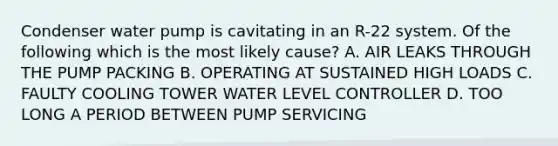 Condenser water pump is cavitating in an R-22 system. Of the following which is the most likely cause? A. AIR LEAKS THROUGH THE PUMP PACKING B. OPERATING AT SUSTAINED HIGH LOADS C. FAULTY COOLING TOWER WATER LEVEL CONTROLLER D. TOO LONG A PERIOD BETWEEN PUMP SERVICING