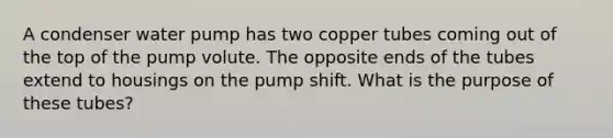 A condenser water pump has two copper tubes coming out of the top of the pump volute. The opposite ends of the tubes extend to housings on the pump shift. What is the purpose of these tubes?