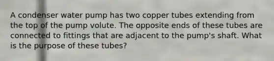 A condenser water pump has two copper tubes extending from the top of the pump volute. The opposite ends of these tubes are connected to fittings that are adjacent to the pump's shaft. What is the purpose of these tubes?