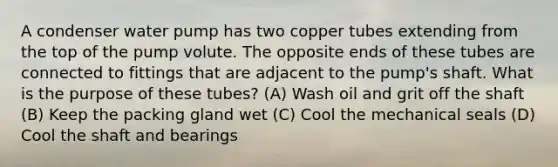 A condenser water pump has two copper tubes extending from the top of the pump volute. The opposite ends of these tubes are connected to fittings that are adjacent to the pump's shaft. What is the purpose of these tubes? (A) Wash oil and grit off the shaft (B) Keep the packing gland wet (C) Cool the mechanical seals (D) Cool the shaft and bearings