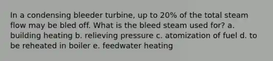 In a condensing bleeder turbine, up to 20% of the total steam flow may be bled off. What is the bleed steam used for? a. building heating b. relieving pressure c. atomization of fuel d. to be reheated in boiler e. feedwater heating