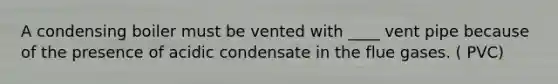 A condensing boiler must be vented with ____ vent pipe because of the presence of acidic condensate in the flue gases. ( PVC)