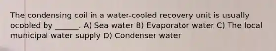 The condensing coil in a water-cooled recovery unit is usually ocooled by ______. A) Sea water B) Evaporator water C) The local municipal water supply D) Condenser water