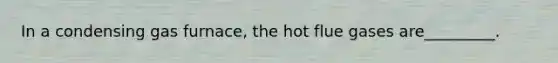 In a condensing gas furnace, the hot flue gases are_________.