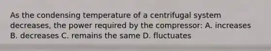 As the condensing temperature of a centrifugal system decreases, the power required by the compressor: A. increases B. decreases C. remains the same D. fluctuates