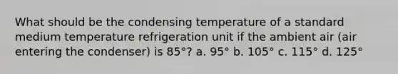 What should be the condensing temperature of a standard medium temperature refrigeration unit if the ambient air (air entering the condenser) is 85°? a. 95° b. 105° c. 115° d. 125°