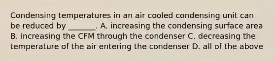 Condensing temperatures in an air cooled condensing unit can be reduced by _______. A. increasing the condensing <a href='https://www.questionai.com/knowledge/kEtsSAPENL-surface-area' class='anchor-knowledge'>surface area</a> B. increasing the CFM through the condenser C. decreasing the temperature of the air entering the condenser D. all of the above