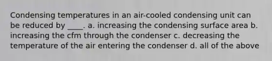 Condensing temperatures in an air-cooled condensing unit can be reduced by ____. a. increasing the condensing surface area b. increasing the cfm through the condenser c. decreasing the temperature of the air entering the condenser d. all of the above