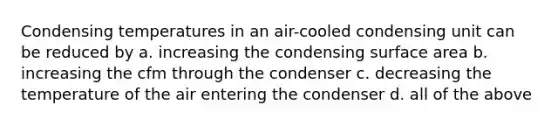 Condensing temperatures in an air-cooled condensing unit can be reduced by a. increasing the condensing surface area b. increasing the cfm through the condenser c. decreasing the temperature of the air entering the condenser d. all of the above