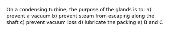 On a condensing turbine, the purpose of the glands is to: a) prevent a vacuum b) prevent steam from escaping along the shaft c) prevent vacuum loss d) lubricate the packing e) B and C