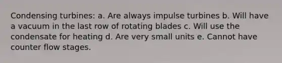 Condensing turbines: a. Are always impulse turbines b. Will have a vacuum in the last row of rotating blades c. Will use the condensate for heating d. Are very small units e. Cannot have counter flow stages.