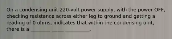 On a condensing unit 220-volt power supply, with the power OFF, checking resistance across either leg to ground and getting a reading of 0 ohms, indicates that within the condensing unit, there is a ________ _____ __________.