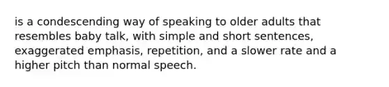 is a condescending way of speaking to older adults that resembles baby talk, with simple and short sentences, exaggerated emphasis, repetition, and a slower rate and a higher pitch than normal speech.