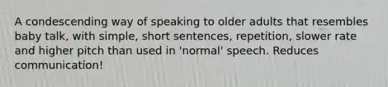 A condescending way of speaking to older adults that resembles baby talk, with simple, short sentences, repetition, slower rate and higher pitch than used in 'normal' speech. Reduces communication!