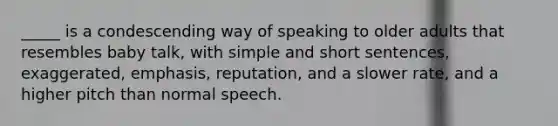 _____ is a condescending way of speaking to older adults that resembles baby talk, with simple and short sentences, exaggerated, emphasis, reputation, and a slower rate, and a higher pitch than normal speech.