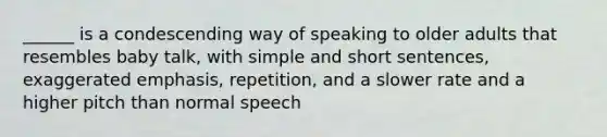 ______ is a condescending way of speaking to older adults that resembles baby talk, with simple and short sentences, exaggerated emphasis, repetition, and a slower rate and a higher pitch than normal speech