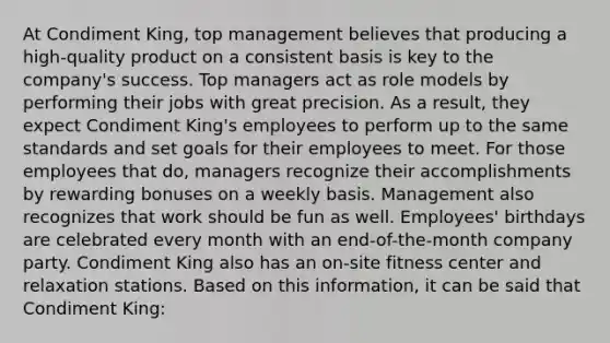 At Condiment King, top management believes that producing a high-quality product on a consistent basis is key to the company's success. Top managers act as role models by performing their jobs with great precision. As a result, they expect Condiment King's employees to perform up to the same standards and set goals for their employees to meet. For those employees that do, managers recognize their accomplishments by rewarding bonuses on a weekly basis. Management also recognizes that work should be fun as well. Employees' birthdays are celebrated every month with an end-of-the-month company party. Condiment King also has an on-site fitness center and relaxation stations. Based on this information, it can be said that Condiment King: