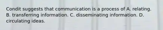 Condit suggests that communication is a process of A. relating. B. transferring information. C. disseminating information. D. circulating ideas.