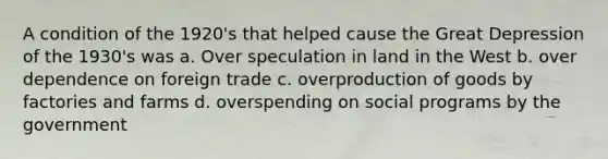 A condition of the 1920's that helped cause the Great Depression of the 1930's was a. Over speculation in land in the West b. over dependence on foreign trade c. over<a href='https://www.questionai.com/knowledge/ks8soMnieU-production-of-goods' class='anchor-knowledge'>production of goods</a> by factories and farms d. overspending on social programs by the government