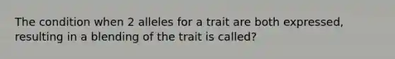 The condition when 2 alleles for a trait are both expressed, resulting in a blending of the trait is called?