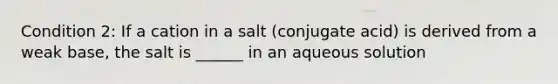 Condition 2: If a cation in a salt (conjugate acid) is derived from a weak base, the salt is ______ in an aqueous solution