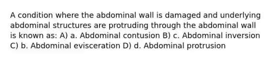 A condition where the abdominal wall is damaged and underlying abdominal structures are protruding through the abdominal wall is known as: A) a. Abdominal contusion B) c. Abdominal inversion C) b. Abdominal evisceration D) d. Abdominal protrusion