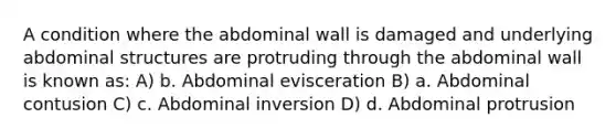 A condition where the abdominal wall is damaged and underlying abdominal structures are protruding through the abdominal wall is known as: A) b. Abdominal evisceration B) a. Abdominal contusion C) c. Abdominal inversion D) d. Abdominal protrusion