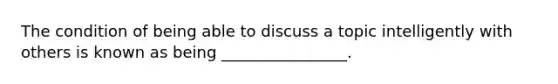 The condition of being able to discuss a topic intelligently with others is known as being ________________.