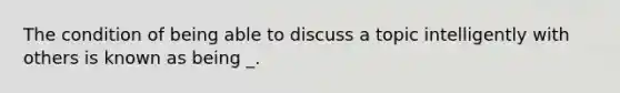 The condition of being able to discuss a topic intelligently with others is known as being _.