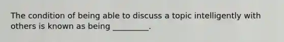 The condition of being able to discuss a topic intelligently with others is known as being _________.