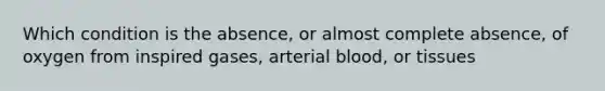 Which condition is the absence, or almost complete absence, of oxygen from inspired gases, arterial blood, or tissues