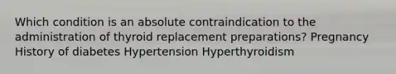 Which condition is an absolute contraindication to the administration of thyroid replacement preparations? Pregnancy History of diabetes Hypertension Hyperthyroidism