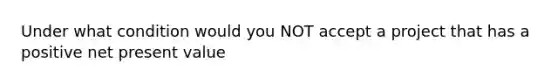 Under what condition would you NOT accept a project that has a positive net present value