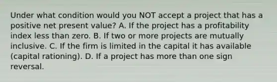 Under what condition would you NOT accept a project that has a positive net present value? A. If the project has a profitability index less than zero. B. If two or more projects are mutually inclusive. C. If the firm is limited in the capital it has available (capital rationing). D. If a project has more than one sign reversal.