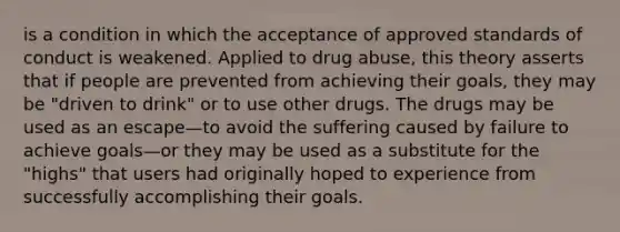 is a condition in which the acceptance of approved standards of conduct is weakened. Applied to drug abuse, this theory asserts that if people are prevented from achieving their goals, they may be "driven to drink" or to use other drugs. The drugs may be used as an escape—to avoid the suffering caused by failure to achieve goals—or they may be used as a substitute for the "highs" that users had originally hoped to experience from successfully accomplishing their goals.