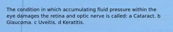 The condition in which accumulating fluid pressure within the eye damages the retina and optic nerve is called: a Cataract. b Glaucoma. c Uveitis. d Keratitis.