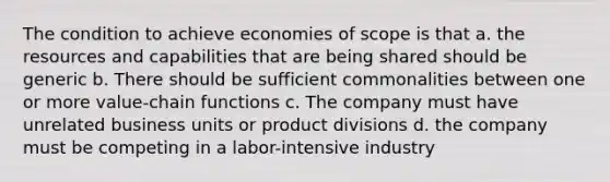 The condition to achieve economies of scope is that a. the resources and capabilities that are being shared should be generic b. There should be sufficient commonalities between one or more value-chain functions c. The company must have unrelated business units or product divisions d. the company must be competing in a labor-intensive industry