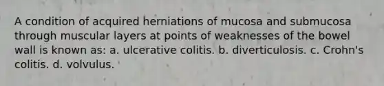 A condition of acquired herniations of mucosa and submucosa through muscular layers at points of weaknesses of the bowel wall is known as: a. ulcerative colitis. b. diverticulosis. c. Crohn's colitis. d. volvulus.